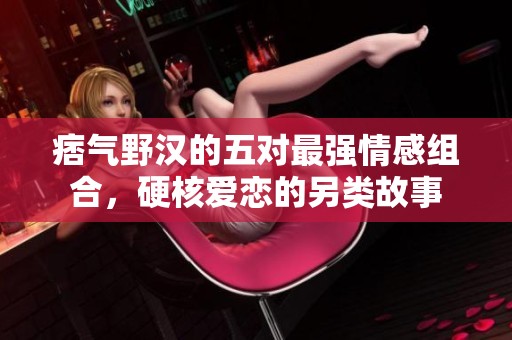 痞气野汉的五对最强情感组合，硬核爱恋的另类故事