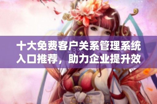 十大免费客户关系管理系统入口推荐，助力企业提升效率