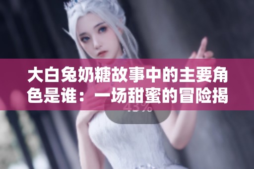 大白兔奶糖故事中的主要角色是谁：一场甜蜜的冒险揭秘