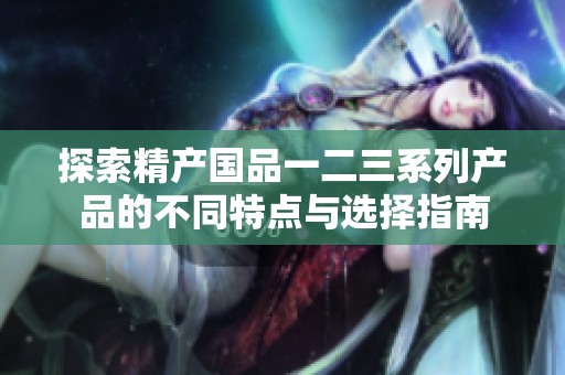探索精产国品一二三系列产品的不同特点与选择指南