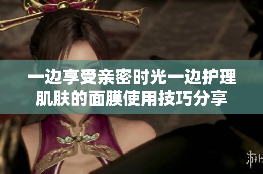 一边享受亲密时光一边护理肌肤的面膜使用技巧分享