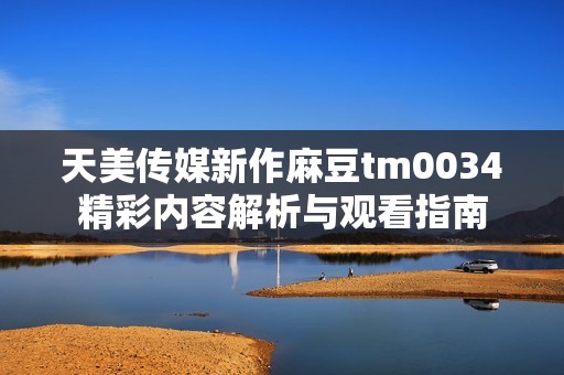 天美传媒新作麻豆tm0034精彩内容解析与观看指南