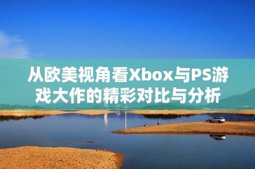 从欧美视角看Xbox与PS游戏大作的精彩对比与分析