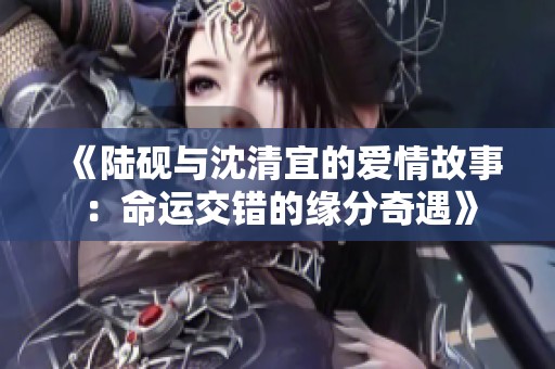 《陆砚与沈清宜的爱情故事：命运交错的缘分奇遇》