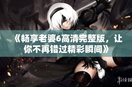 《畅享老婆6高清完整版，让你不再错过精彩瞬间》