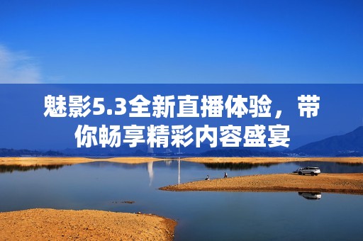 魅影5.3全新直播体验，带你畅享精彩内容盛宴