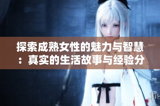 探索成熟女性的魅力与智慧：真实的生活故事与经验分享