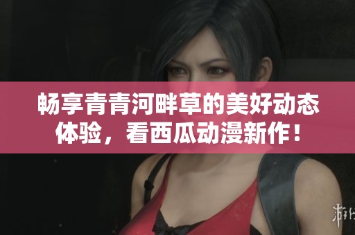 畅享青青河畔草的美好动态体验，看西瓜动漫新作！