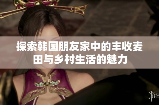 探索韩国朋友家中的丰收麦田与乡村生活的魅力