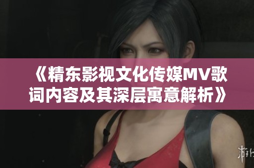 《精东影视文化传媒MV歌词内容及其深层寓意解析》
