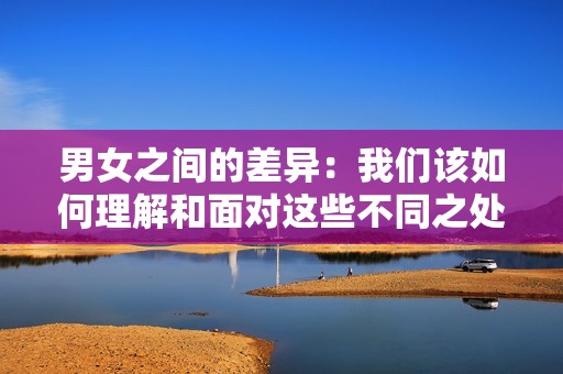男女之间的差异：我们该如何理解和面对这些不同之处