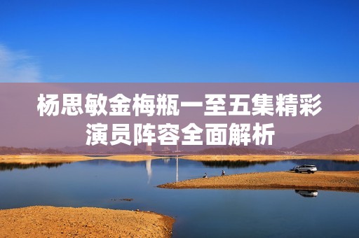 杨思敏金梅瓶一至五集精彩演员阵容全面解析