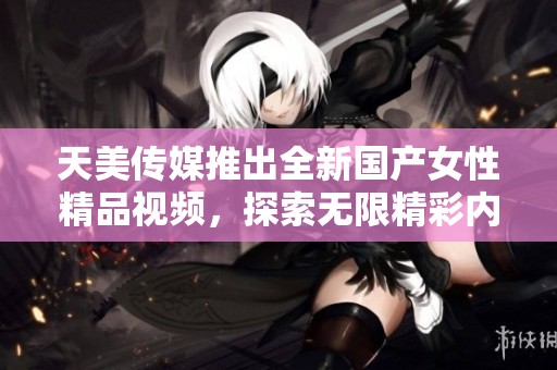 天美传媒推出全新国产女性精品视频，探索无限精彩内容