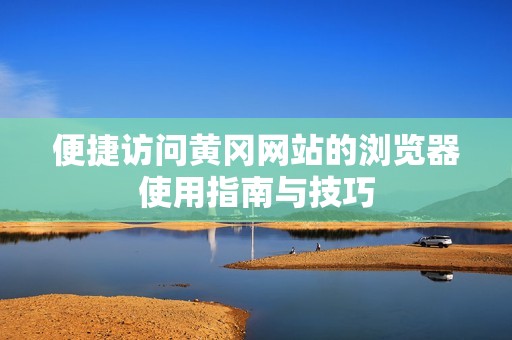 便捷访问黄冈网站的浏览器使用指南与技巧
