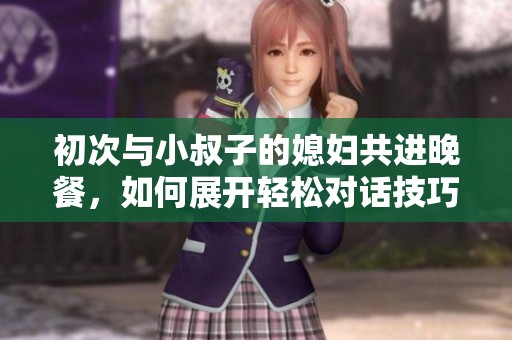 初次与小叔子的媳妇共进晚餐，如何展开轻松对话技巧分享