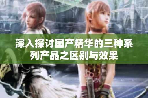 深入探讨国产精华的三种系列产品之区别与效果