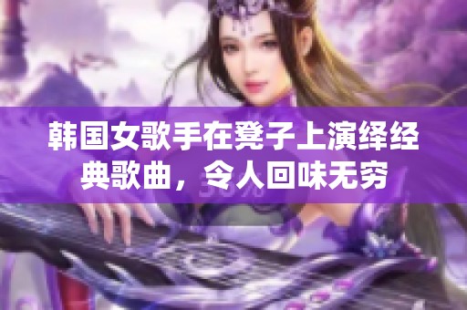 韩国女歌手在凳子上演绎经典歌曲，令人回味无穷