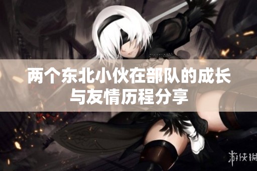 两个东北小伙在部队的成长与友情历程分享