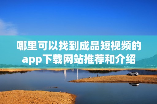 哪里可以找到成品短视频的app下载网站推荐和介绍