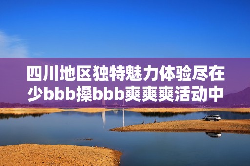 四川地区独特魅力体验尽在少bbb搡bbb爽爽爽活动中