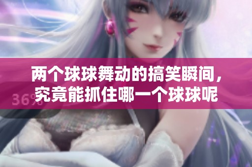 两个球球舞动的搞笑瞬间，究竟能抓住哪一个球球呢