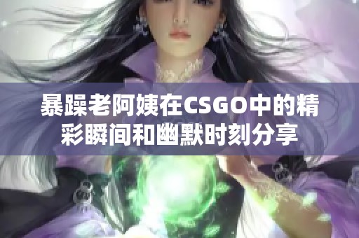 暴躁老阿姨在CSGO中的精彩瞬间和幽默时刻分享