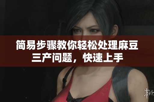 简易步骤教你轻松处理麻豆三产问题，快速上手