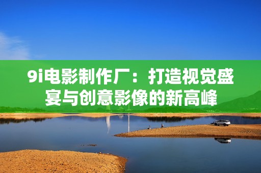 9i电影制作厂：打造视觉盛宴与创意影像的新高峰
