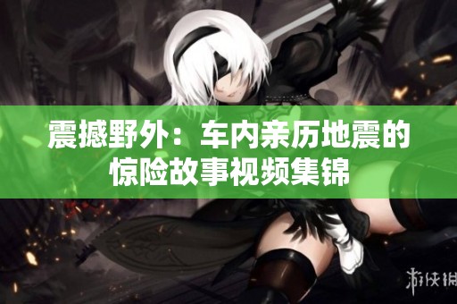 震撼野外：车内亲历地震的惊险故事视频集锦