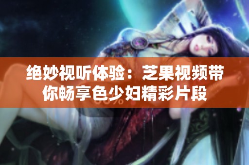 绝妙视听体验：芝果视频带你畅享色少妇精彩片段