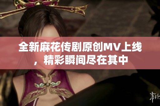 全新麻花传剧原创MV上线，精彩瞬间尽在其中