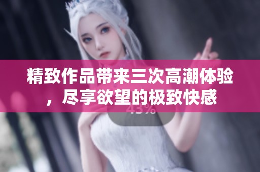 精致作品带来三次高潮体验，尽享欲望的极致快感