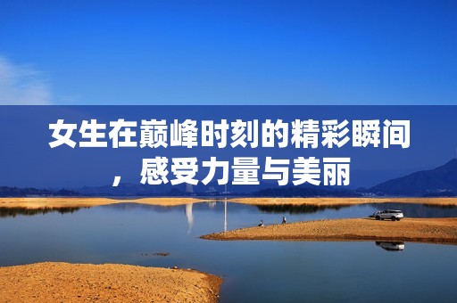 女生在巅峰时刻的精彩瞬间，感受力量与美丽