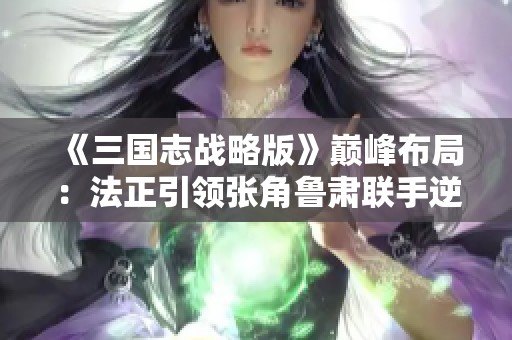 《三国志战略版》巅峰布局：法正引领张角鲁肃联手逆袭之道