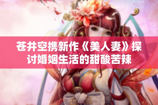 苍井空携新作《美人妻》探讨婚姻生活的甜酸苦辣