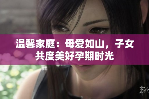温馨家庭：母爱如山，子女共度美好孕期时光
