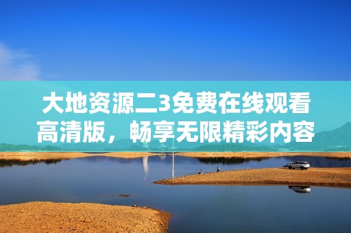 大地资源二3免费在线观看高清版，畅享无限精彩内容