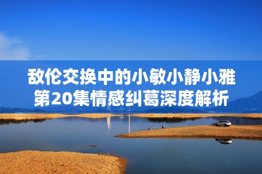 敌伦交换中的小敏小静小雅第20集情感纠葛深度解析