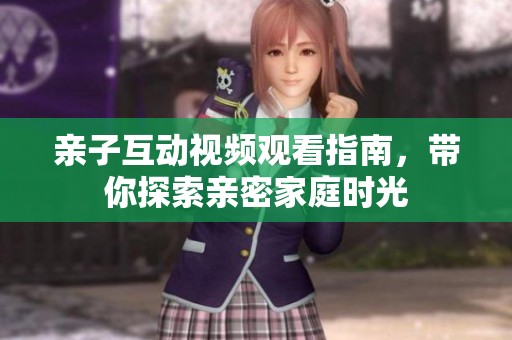 亲子互动视频观看指南，带你探索亲密家庭时光