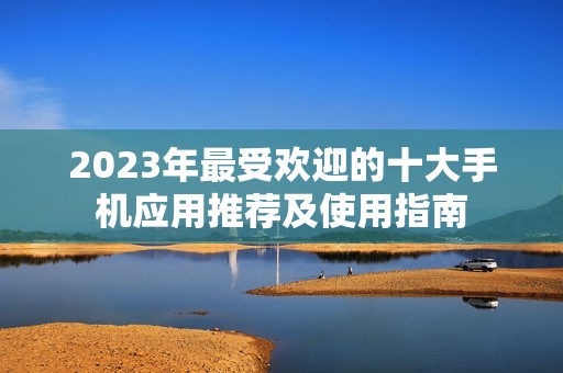 2023年最受欢迎的十大手机应用推荐及使用指南