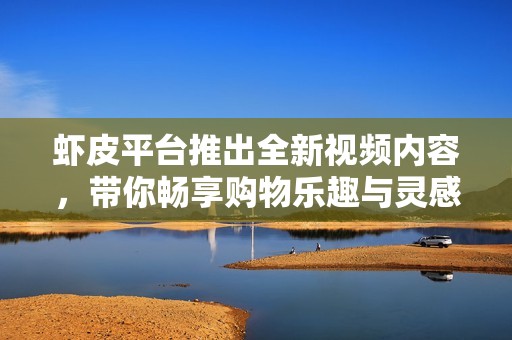 虾皮平台推出全新视频内容，带你畅享购物乐趣与灵感