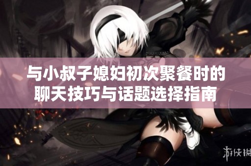 与小叔子媳妇初次聚餐时的聊天技巧与话题选择指南