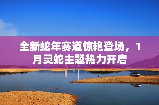 全新蛇年赛道惊艳登场，1月灵蛇主题热力开启