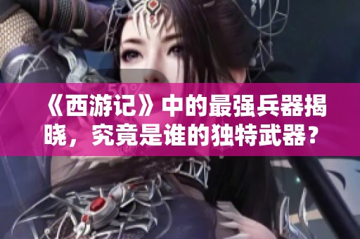 《西游记》中的最强兵器揭晓，究竟是谁的独特武器？
