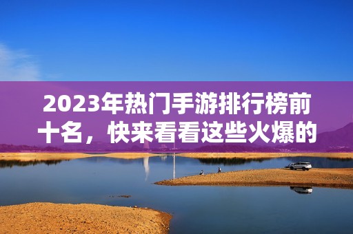 2023年热门手游排行榜前十名，快来看看这些火爆的游戏吧！