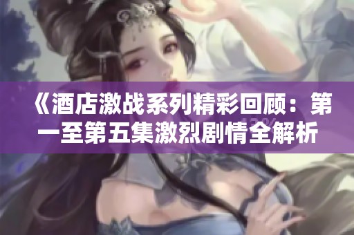 《酒店激战系列精彩回顾：第一至第五集激烈剧情全解析》