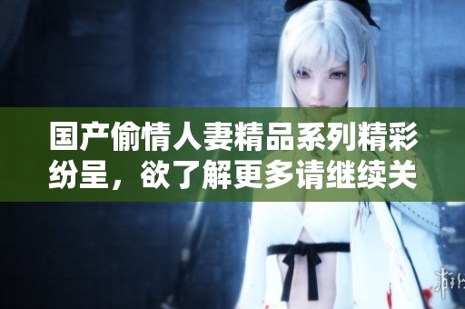 国产偷情人妻精品系列精彩纷呈，欲了解更多请继续关注