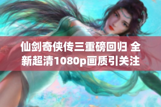 仙剑奇侠传三重磅回归 全新超清1080p画质引关注