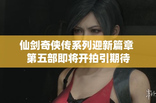 仙剑奇侠传系列迎新篇章 第五部即将开拍引期待