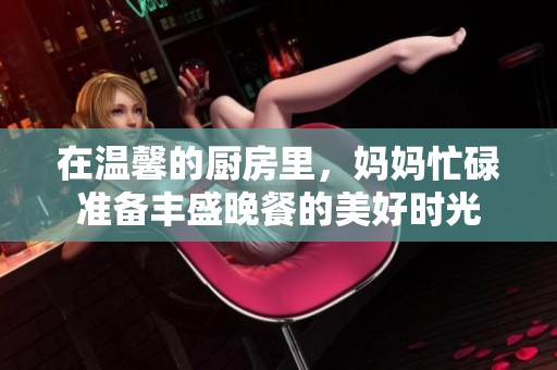 在温馨的厨房里，妈妈忙碌准备丰盛晚餐的美好时光